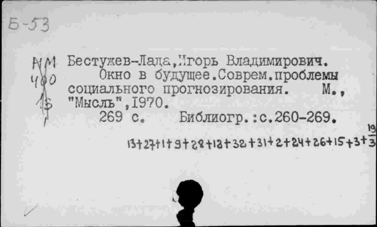 ﻿Бестужев-Лада«Игорь Владимирович.
Окно в будущее.Соврем.проблемы социального прогнозирования. М., ’’Мысль”, 1970.
269 с.	Библиогр.:с.260-269.
2|т з+г*+»а * ьг.+г+гм+гь+ з